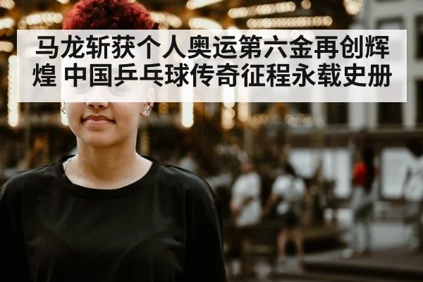 马龙斩获个人奥运第六金再创辉煌 中国乒乓球传奇征程永载史册