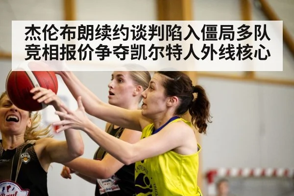 杰伦布朗续约谈判陷入僵局多队竞相报价争夺凯尔特人外线核心